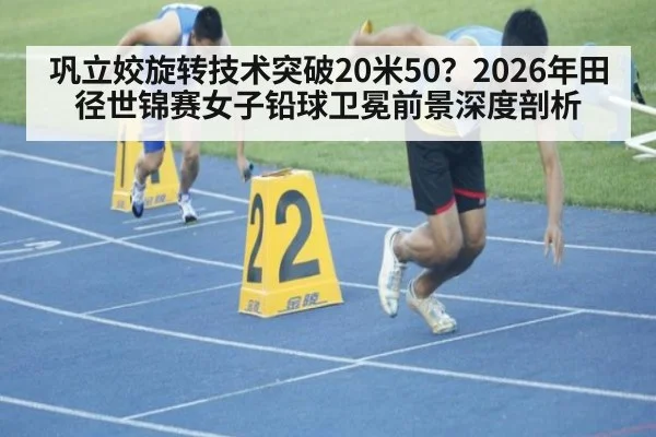 巩立姣旋转技术突破20米50?2026年田径世锦赛女子铅球卫冕前景深度剖析