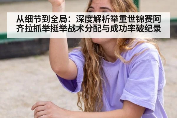 从细节到全局:深度解析举重世锦赛阿齐拉抓举挺举战术分配与成功率破纪录